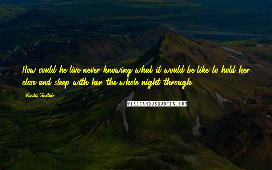 Vonda Sinclair Quotes: How could he live never knowing what it would be like to hold her close and sleep with her the whole night through?