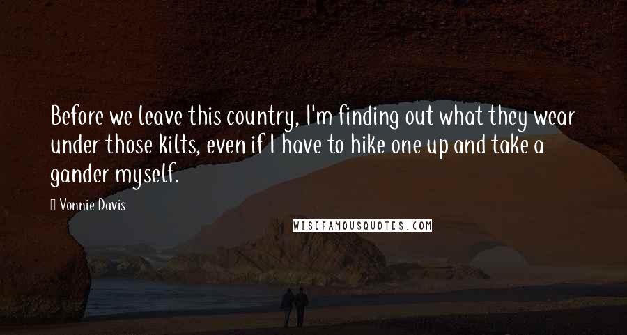 Vonnie Davis Quotes: Before we leave this country, I'm finding out what they wear under those kilts, even if I have to hike one up and take a gander myself.