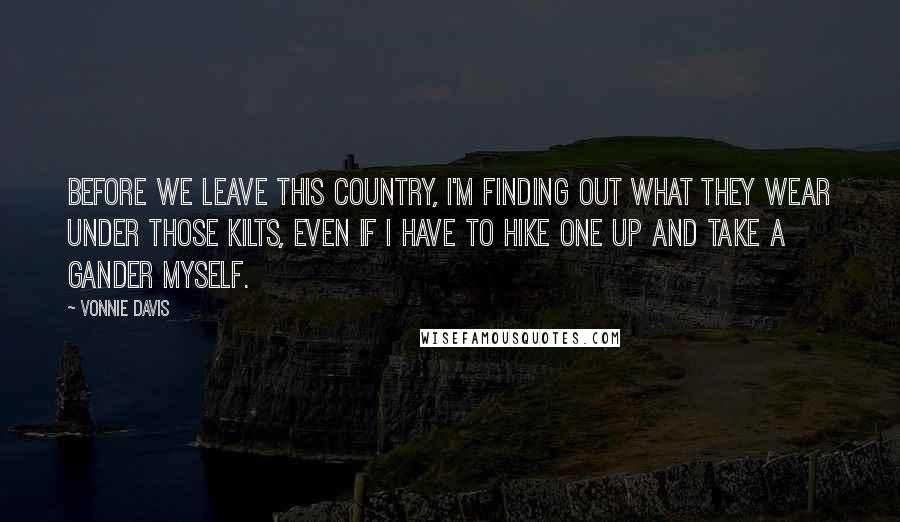 Vonnie Davis Quotes: Before we leave this country, I'm finding out what they wear under those kilts, even if I have to hike one up and take a gander myself.