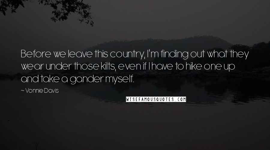 Vonnie Davis Quotes: Before we leave this country, I'm finding out what they wear under those kilts, even if I have to hike one up and take a gander myself.