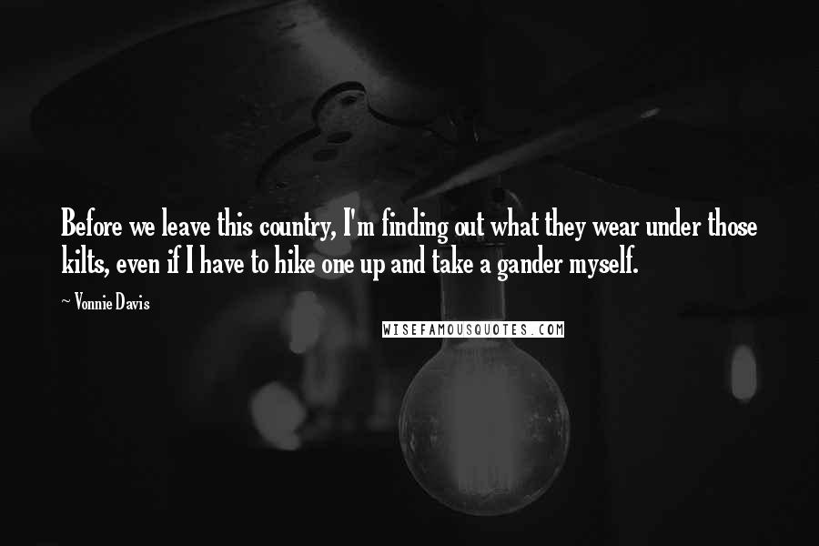 Vonnie Davis Quotes: Before we leave this country, I'm finding out what they wear under those kilts, even if I have to hike one up and take a gander myself.