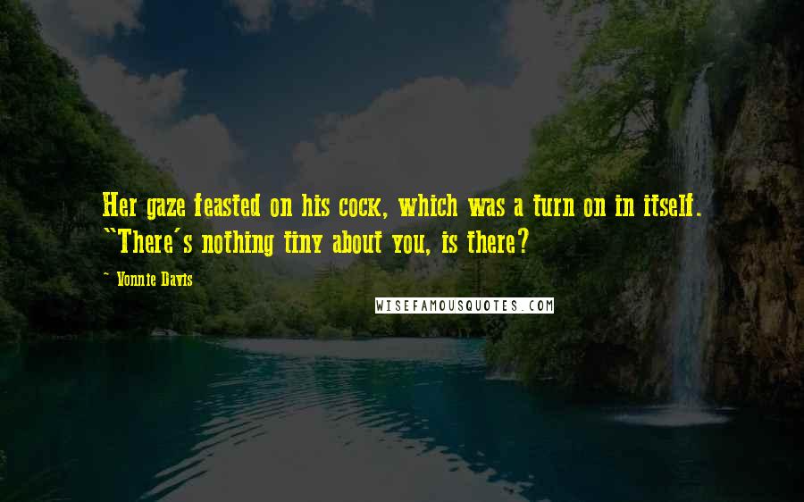Vonnie Davis Quotes: Her gaze feasted on his cock, which was a turn on in itself. "There's nothing tiny about you, is there?