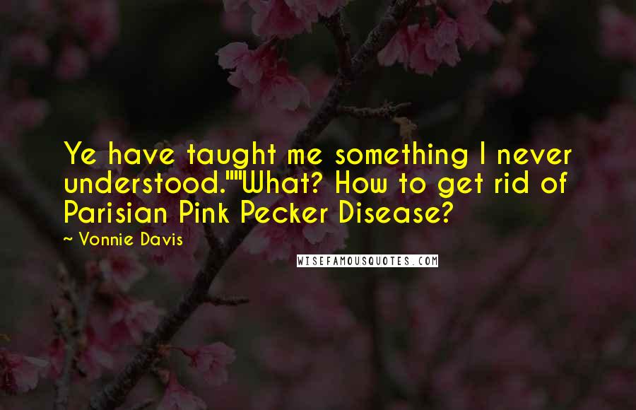 Vonnie Davis Quotes: Ye have taught me something I never understood.""What? How to get rid of Parisian Pink Pecker Disease?
