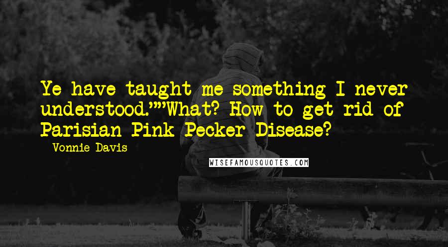 Vonnie Davis Quotes: Ye have taught me something I never understood.""What? How to get rid of Parisian Pink Pecker Disease?