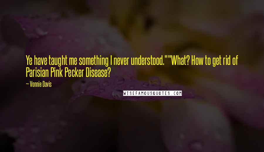 Vonnie Davis Quotes: Ye have taught me something I never understood.""What? How to get rid of Parisian Pink Pecker Disease?