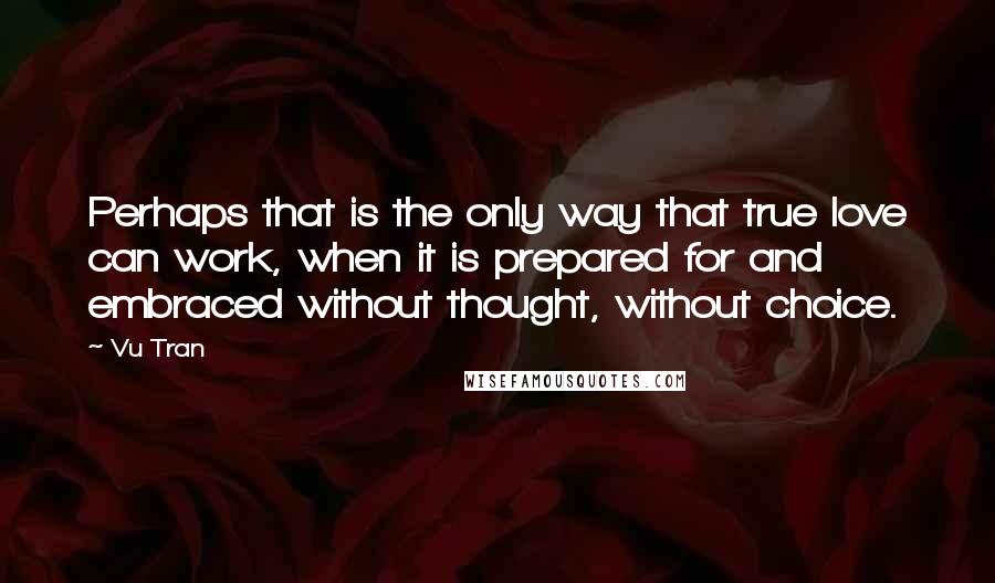 Vu Tran Quotes: Perhaps that is the only way that true love can work, when it is prepared for and embraced without thought, without choice.