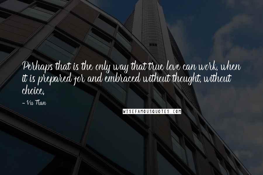 Vu Tran Quotes: Perhaps that is the only way that true love can work, when it is prepared for and embraced without thought, without choice.