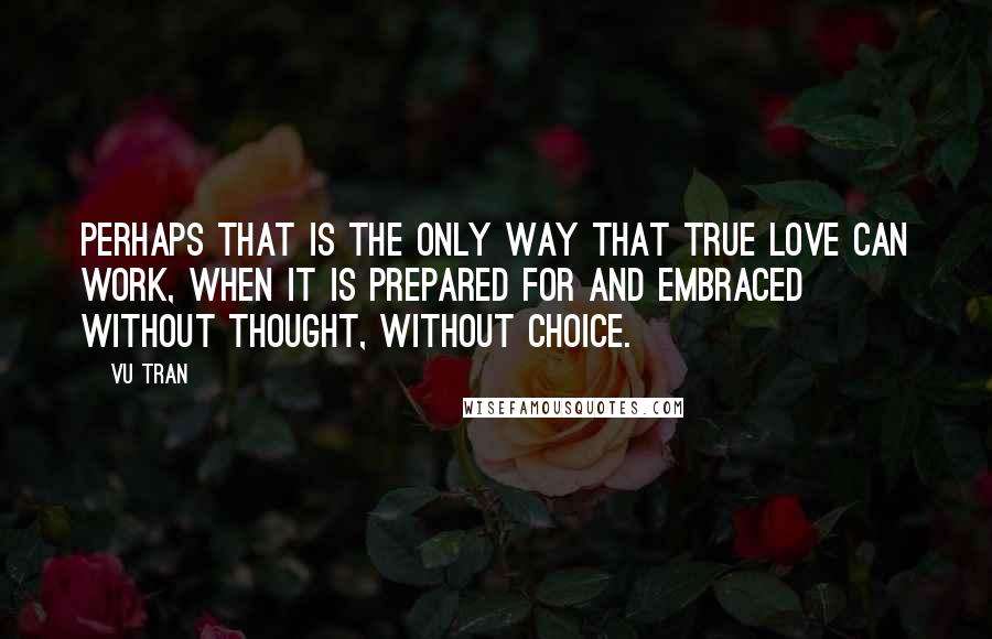 Vu Tran Quotes: Perhaps that is the only way that true love can work, when it is prepared for and embraced without thought, without choice.