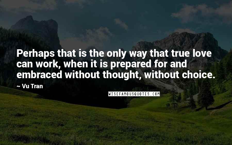 Vu Tran Quotes: Perhaps that is the only way that true love can work, when it is prepared for and embraced without thought, without choice.