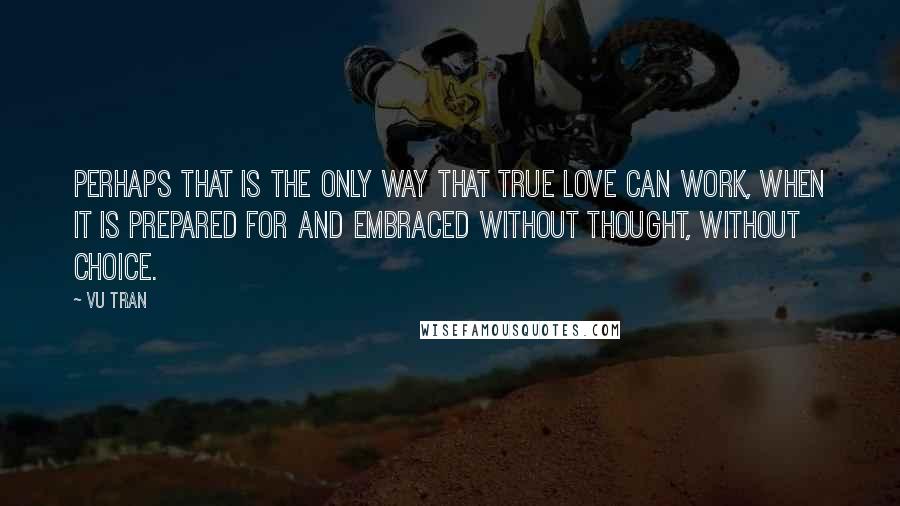 Vu Tran Quotes: Perhaps that is the only way that true love can work, when it is prepared for and embraced without thought, without choice.