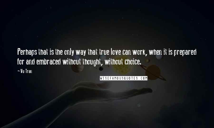 Vu Tran Quotes: Perhaps that is the only way that true love can work, when it is prepared for and embraced without thought, without choice.