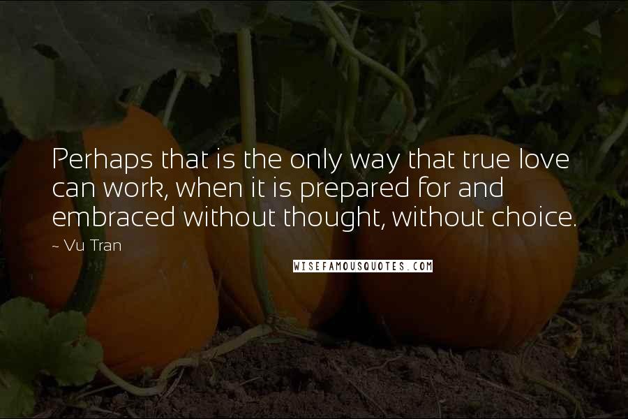 Vu Tran Quotes: Perhaps that is the only way that true love can work, when it is prepared for and embraced without thought, without choice.