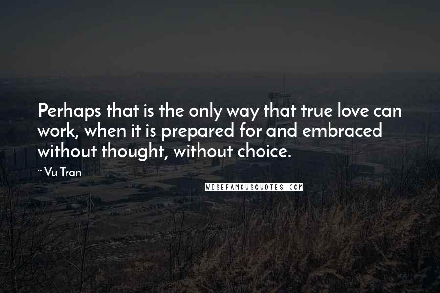 Vu Tran Quotes: Perhaps that is the only way that true love can work, when it is prepared for and embraced without thought, without choice.