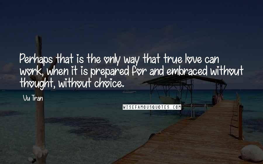 Vu Tran Quotes: Perhaps that is the only way that true love can work, when it is prepared for and embraced without thought, without choice.