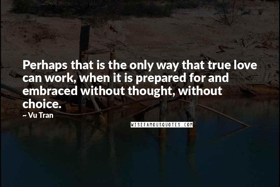 Vu Tran Quotes: Perhaps that is the only way that true love can work, when it is prepared for and embraced without thought, without choice.