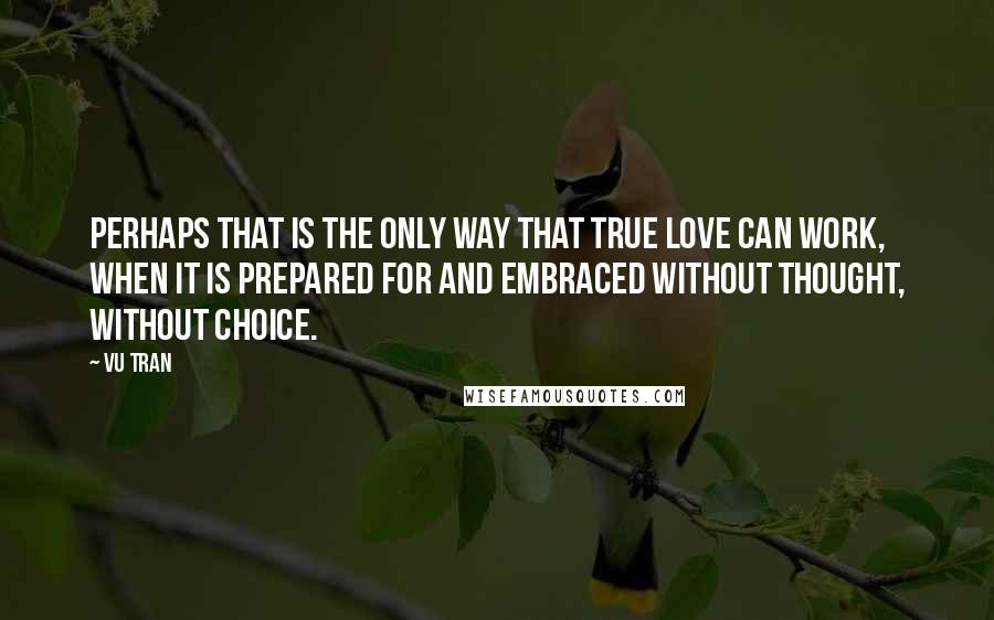 Vu Tran Quotes: Perhaps that is the only way that true love can work, when it is prepared for and embraced without thought, without choice.