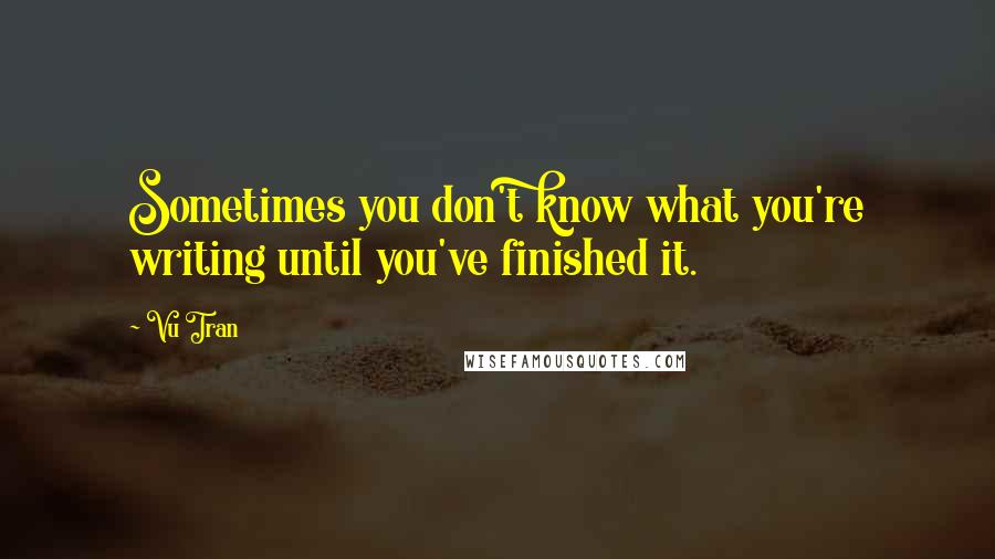 Vu Tran Quotes: Sometimes you don't know what you're writing until you've finished it.