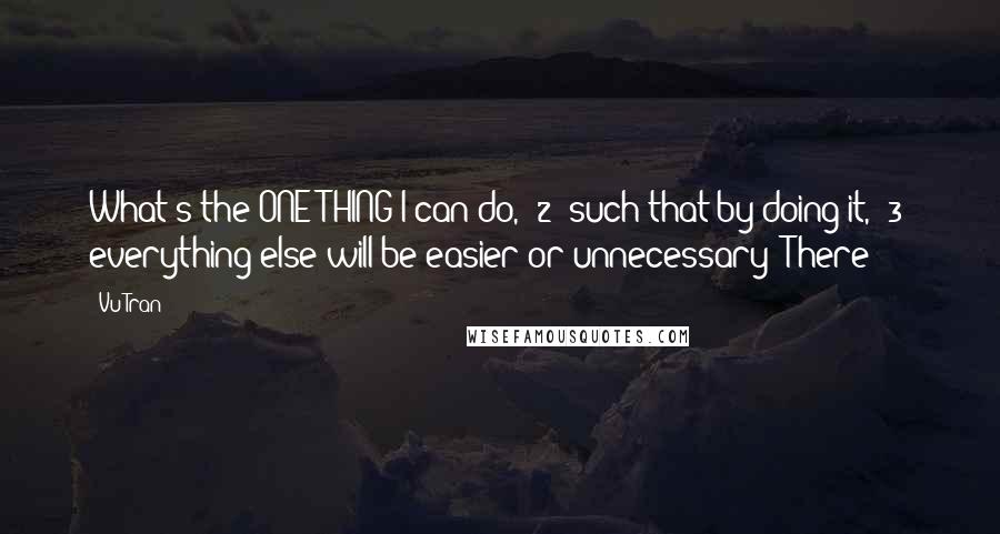 Vu Tran Quotes: What's the ONE THING I can do, (2) such that by doing it, (3) everything else will be easier or unnecessary? There