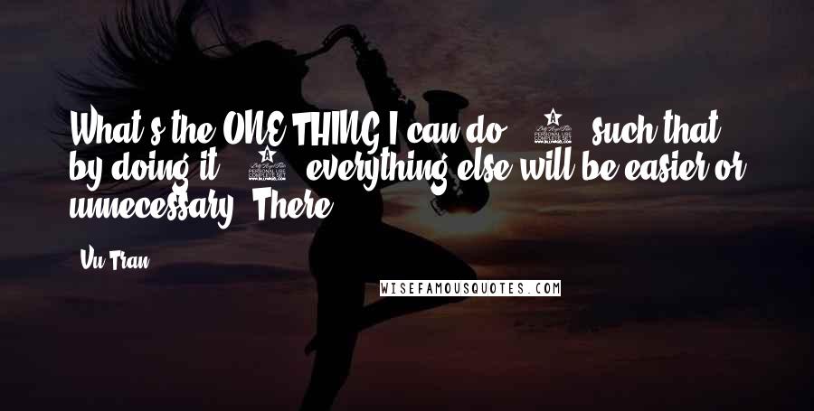 Vu Tran Quotes: What's the ONE THING I can do, (2) such that by doing it, (3) everything else will be easier or unnecessary? There