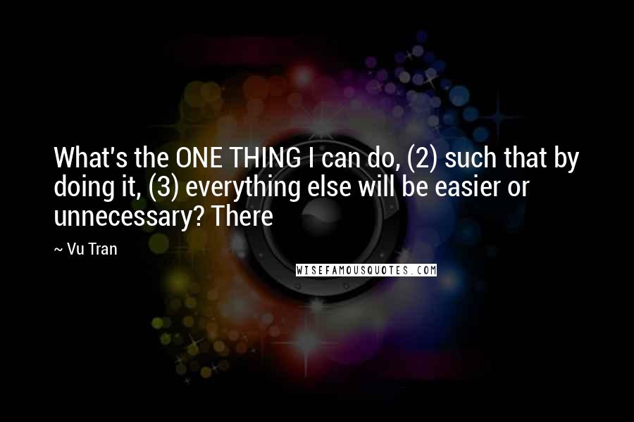 Vu Tran Quotes: What's the ONE THING I can do, (2) such that by doing it, (3) everything else will be easier or unnecessary? There