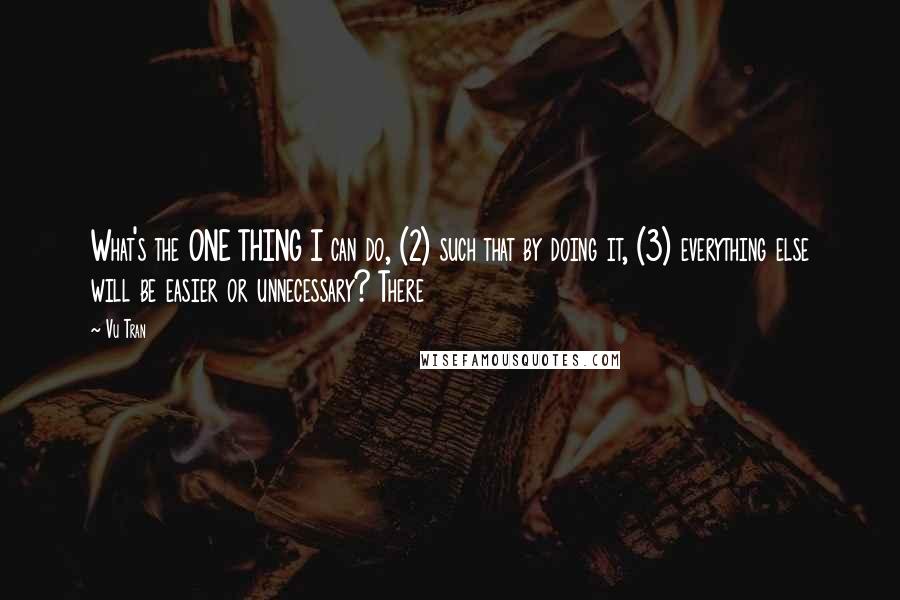 Vu Tran Quotes: What's the ONE THING I can do, (2) such that by doing it, (3) everything else will be easier or unnecessary? There