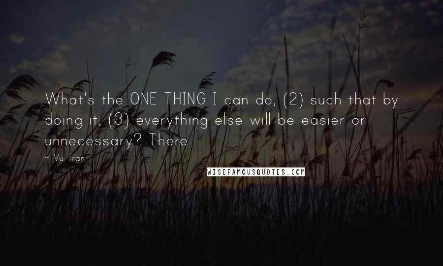 Vu Tran Quotes: What's the ONE THING I can do, (2) such that by doing it, (3) everything else will be easier or unnecessary? There