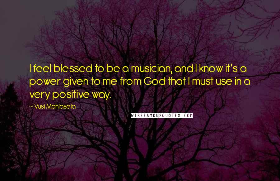 Vusi Mahlasela Quotes: I feel blessed to be a musician, and I know it's a power given to me from God that I must use in a very positive way.