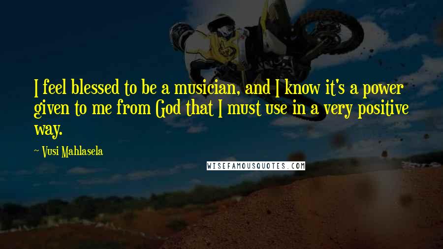 Vusi Mahlasela Quotes: I feel blessed to be a musician, and I know it's a power given to me from God that I must use in a very positive way.