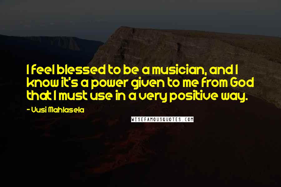 Vusi Mahlasela Quotes: I feel blessed to be a musician, and I know it's a power given to me from God that I must use in a very positive way.