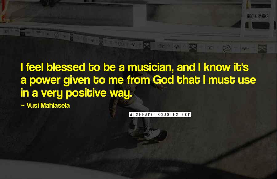 Vusi Mahlasela Quotes: I feel blessed to be a musician, and I know it's a power given to me from God that I must use in a very positive way.