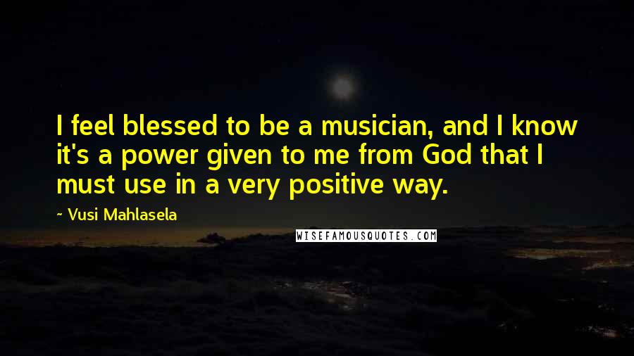 Vusi Mahlasela Quotes: I feel blessed to be a musician, and I know it's a power given to me from God that I must use in a very positive way.