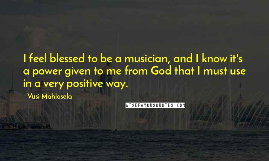 Vusi Mahlasela Quotes: I feel blessed to be a musician, and I know it's a power given to me from God that I must use in a very positive way.