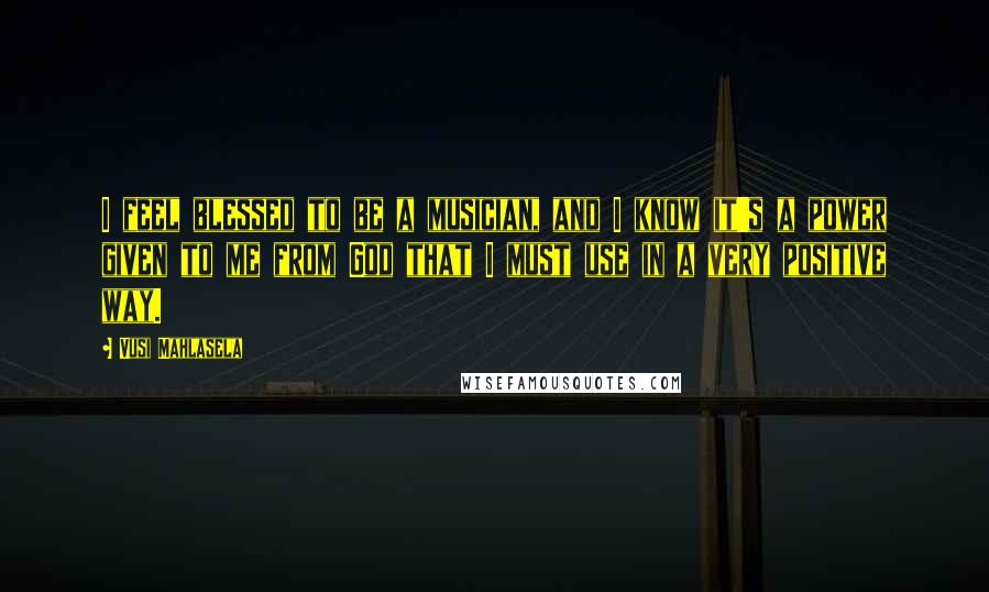 Vusi Mahlasela Quotes: I feel blessed to be a musician, and I know it's a power given to me from God that I must use in a very positive way.