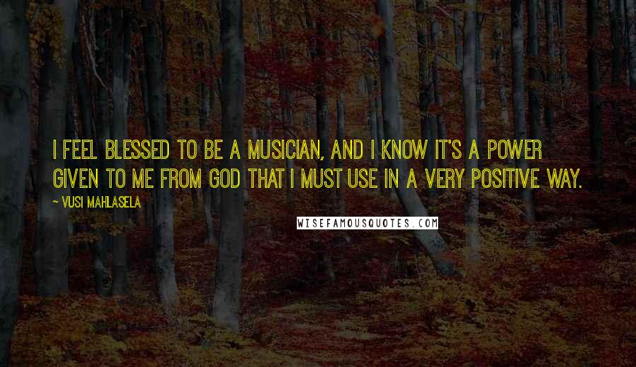 Vusi Mahlasela Quotes: I feel blessed to be a musician, and I know it's a power given to me from God that I must use in a very positive way.