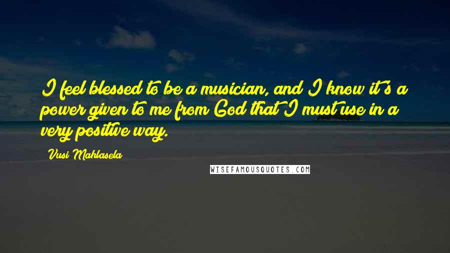 Vusi Mahlasela Quotes: I feel blessed to be a musician, and I know it's a power given to me from God that I must use in a very positive way.