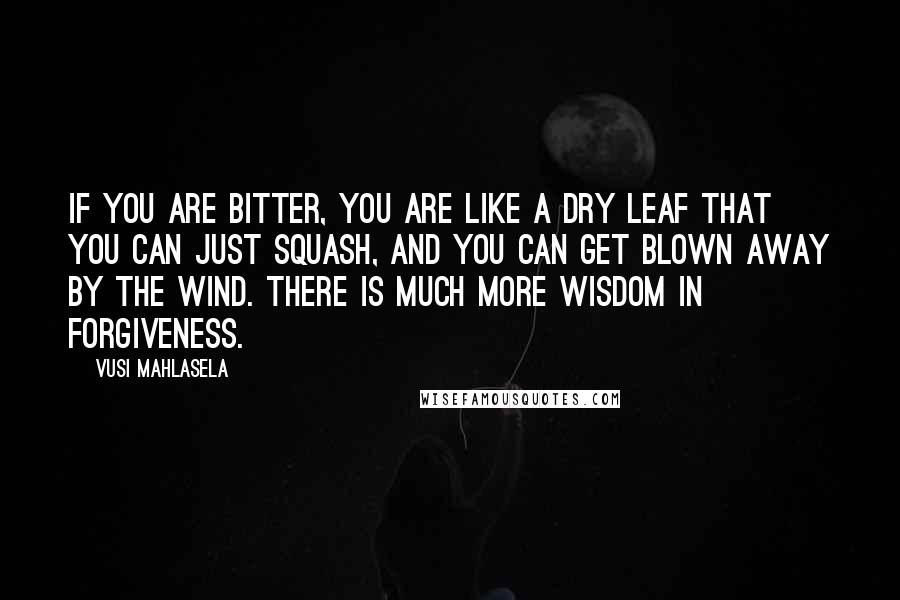 Vusi Mahlasela Quotes: If you are bitter, you are like a dry leaf that you can just squash, and you can get blown away by the wind. There is much more wisdom in forgiveness.