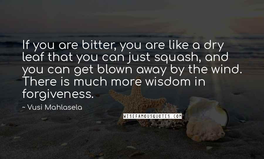 Vusi Mahlasela Quotes: If you are bitter, you are like a dry leaf that you can just squash, and you can get blown away by the wind. There is much more wisdom in forgiveness.