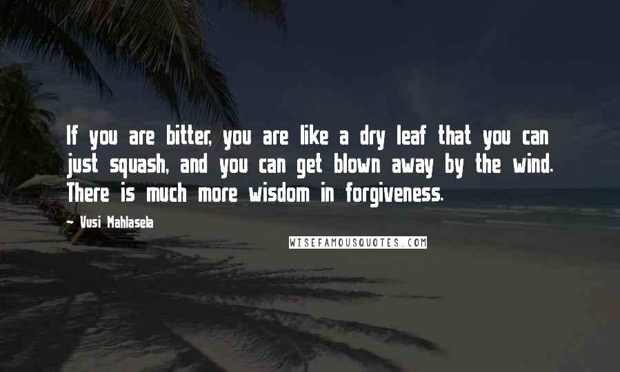 Vusi Mahlasela Quotes: If you are bitter, you are like a dry leaf that you can just squash, and you can get blown away by the wind. There is much more wisdom in forgiveness.