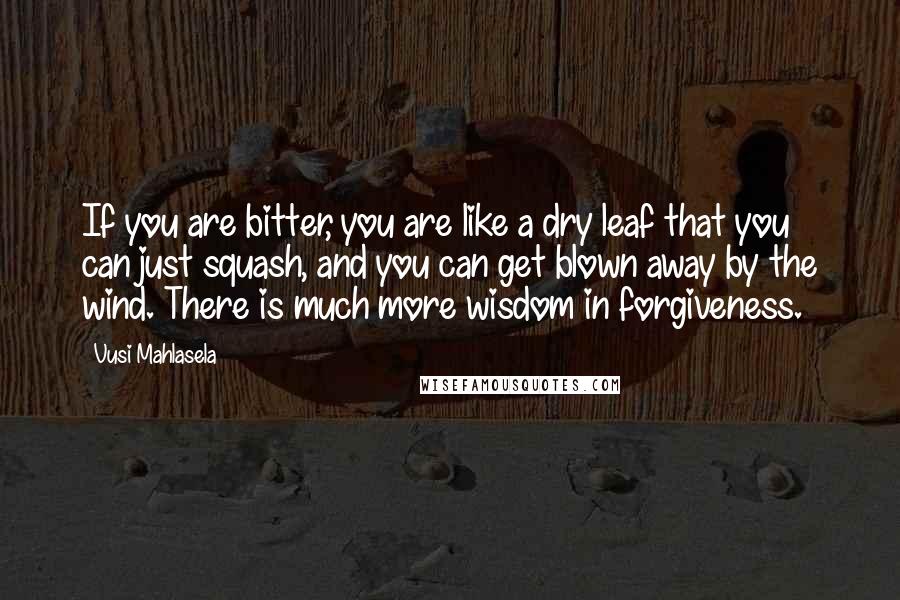 Vusi Mahlasela Quotes: If you are bitter, you are like a dry leaf that you can just squash, and you can get blown away by the wind. There is much more wisdom in forgiveness.