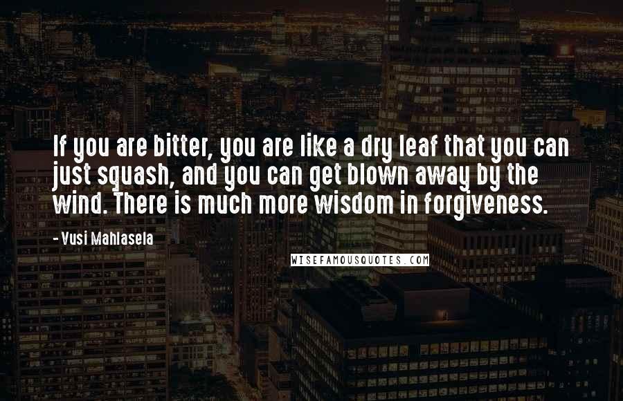 Vusi Mahlasela Quotes: If you are bitter, you are like a dry leaf that you can just squash, and you can get blown away by the wind. There is much more wisdom in forgiveness.