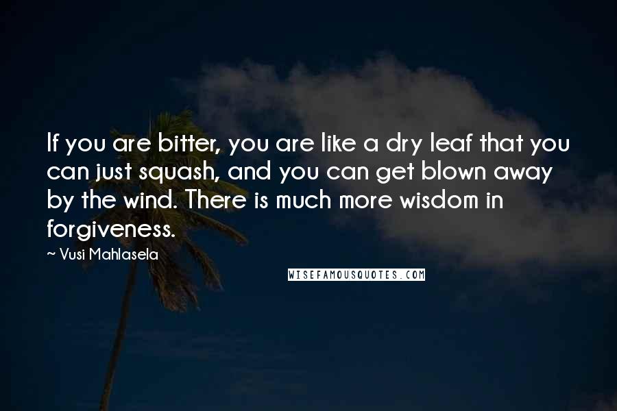 Vusi Mahlasela Quotes: If you are bitter, you are like a dry leaf that you can just squash, and you can get blown away by the wind. There is much more wisdom in forgiveness.