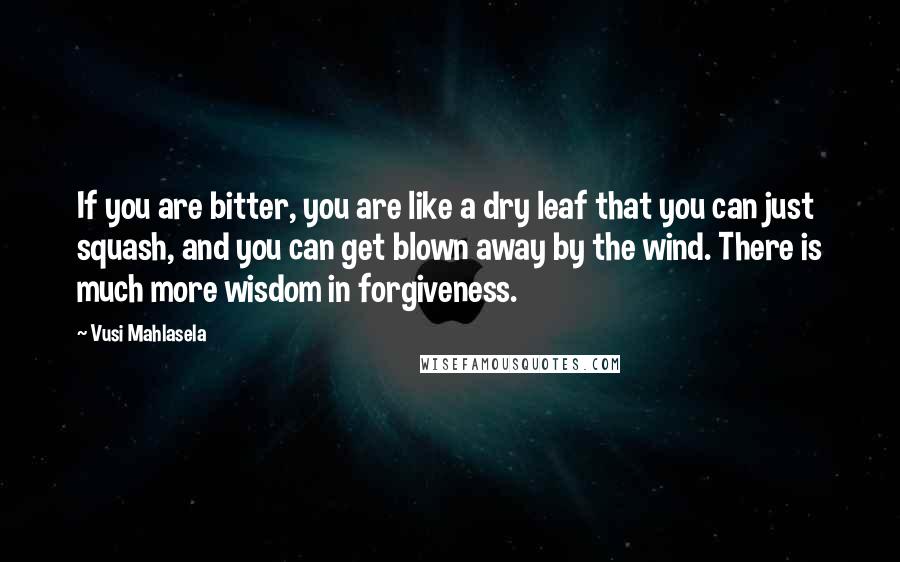 Vusi Mahlasela Quotes: If you are bitter, you are like a dry leaf that you can just squash, and you can get blown away by the wind. There is much more wisdom in forgiveness.