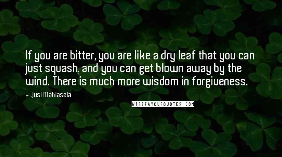 Vusi Mahlasela Quotes: If you are bitter, you are like a dry leaf that you can just squash, and you can get blown away by the wind. There is much more wisdom in forgiveness.