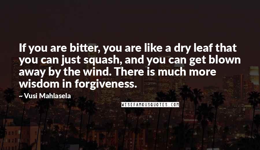 Vusi Mahlasela Quotes: If you are bitter, you are like a dry leaf that you can just squash, and you can get blown away by the wind. There is much more wisdom in forgiveness.