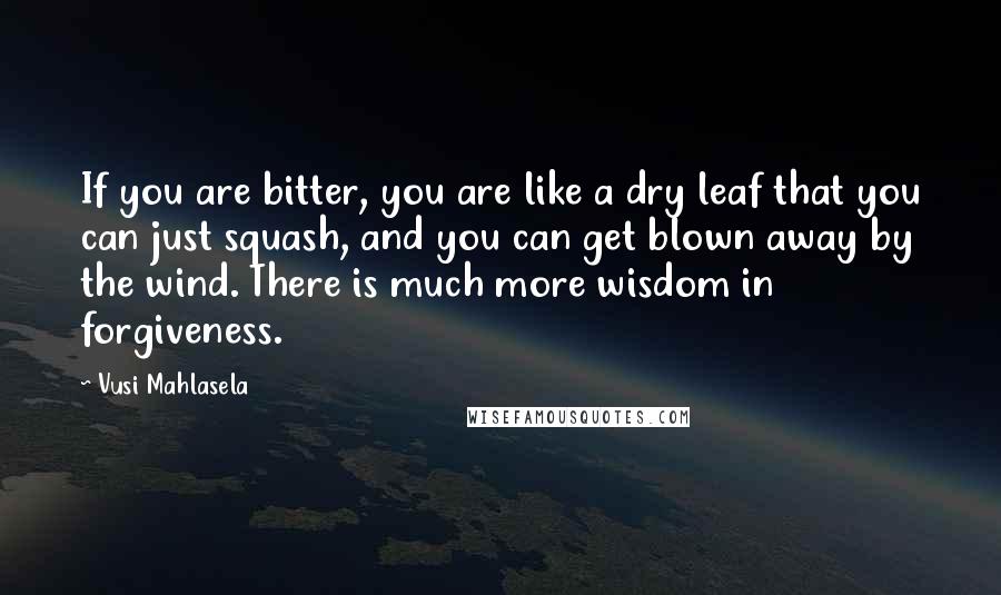 Vusi Mahlasela Quotes: If you are bitter, you are like a dry leaf that you can just squash, and you can get blown away by the wind. There is much more wisdom in forgiveness.