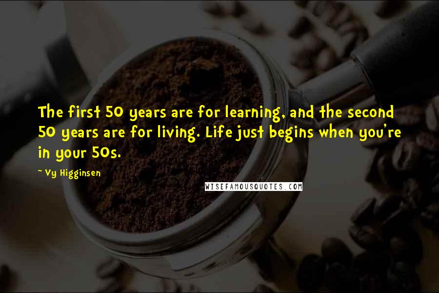 Vy Higginsen Quotes: The first 50 years are for learning, and the second 50 years are for living. Life just begins when you're in your 50s.