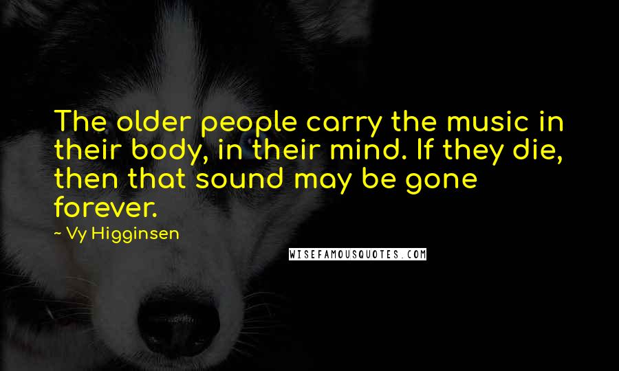 Vy Higginsen Quotes: The older people carry the music in their body, in their mind. If they die, then that sound may be gone forever.