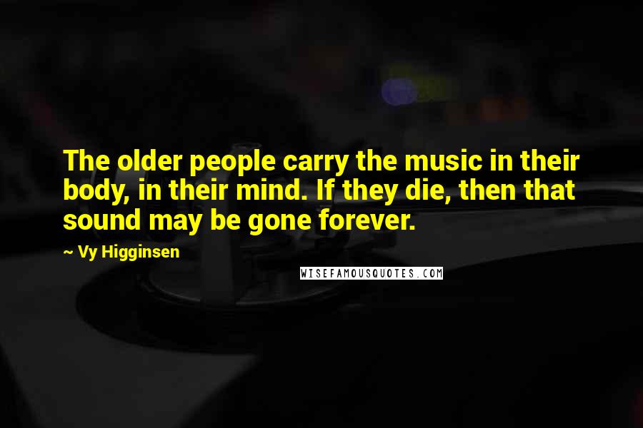 Vy Higginsen Quotes: The older people carry the music in their body, in their mind. If they die, then that sound may be gone forever.