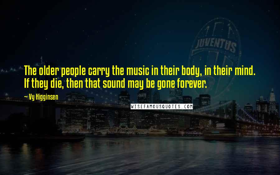 Vy Higginsen Quotes: The older people carry the music in their body, in their mind. If they die, then that sound may be gone forever.