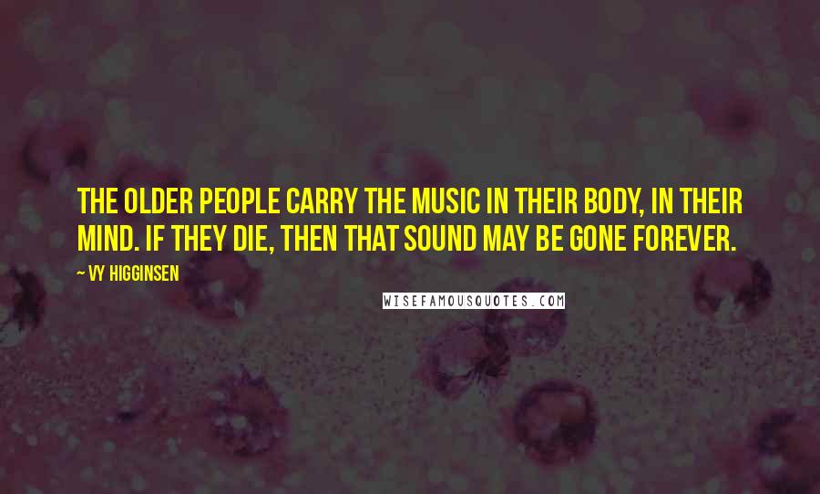 Vy Higginsen Quotes: The older people carry the music in their body, in their mind. If they die, then that sound may be gone forever.